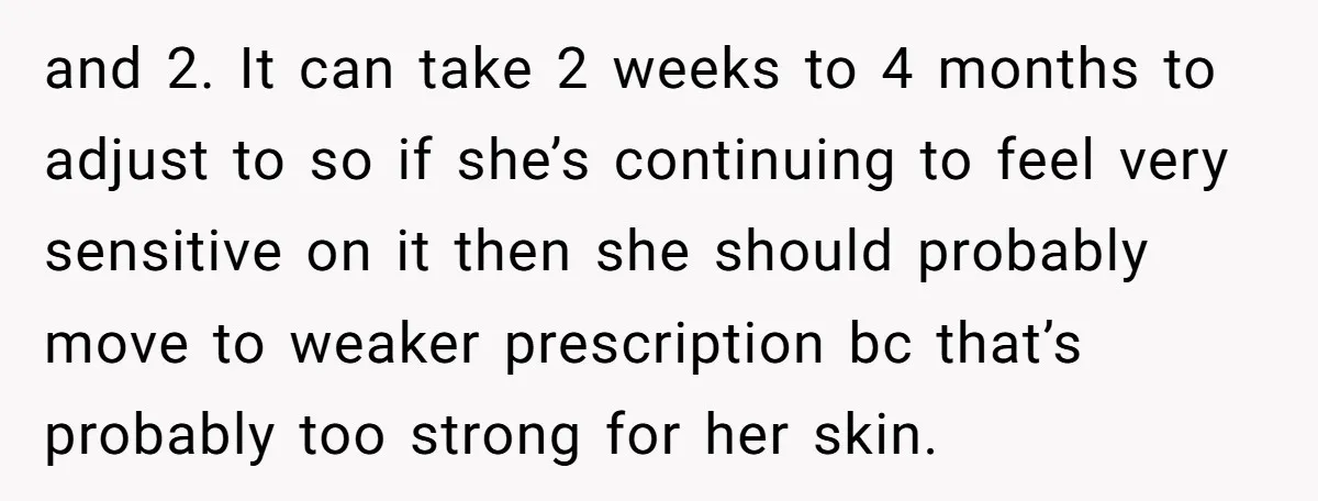 and 2. It can take 2 weeks to 4 months to adjust to so if she’s continuing to feel very sensitive on it then she should probably move to weaker...
