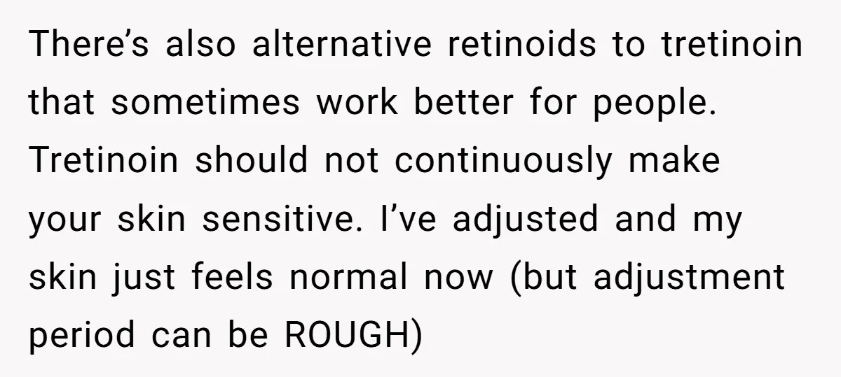 There’s also alternative retinoids to tretinoin that sometimes work better for people. Tretinoin should not continuously make your skin sensitive. I’ve adjusted and my skin just feels normal now (but...