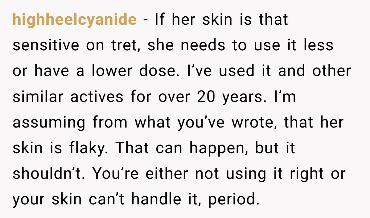 highheelcyanide − If her skin is that sensitive on tret, she needs to use it less or have a lower dose. I’ve used it and other similar actives for over...