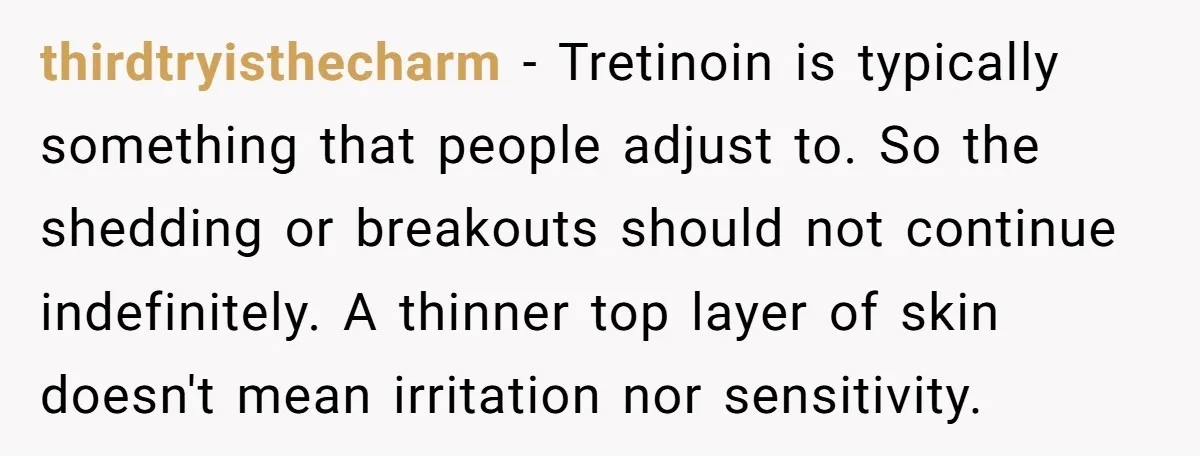 thirdtryisthecharm − Tretinoin is typically something that people adjust to. So the shedding or breakouts should not continue indefinitely. A thinner top layer of skin doesn't mean irritation nor sensitivity.