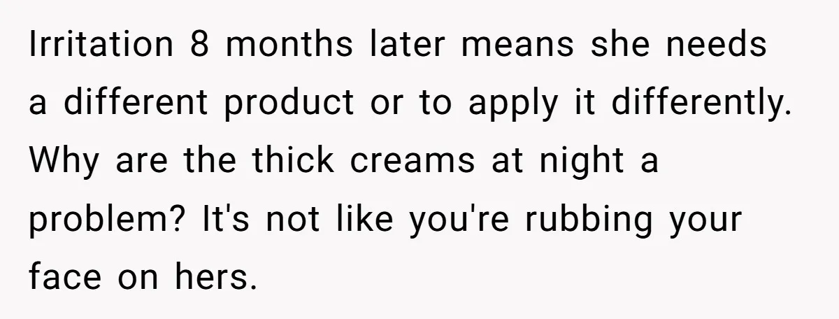 Irritation 8 months later means she needs a different product or to apply it differently. Why are the thick creams at night a problem? It's not like you're rubbing your...