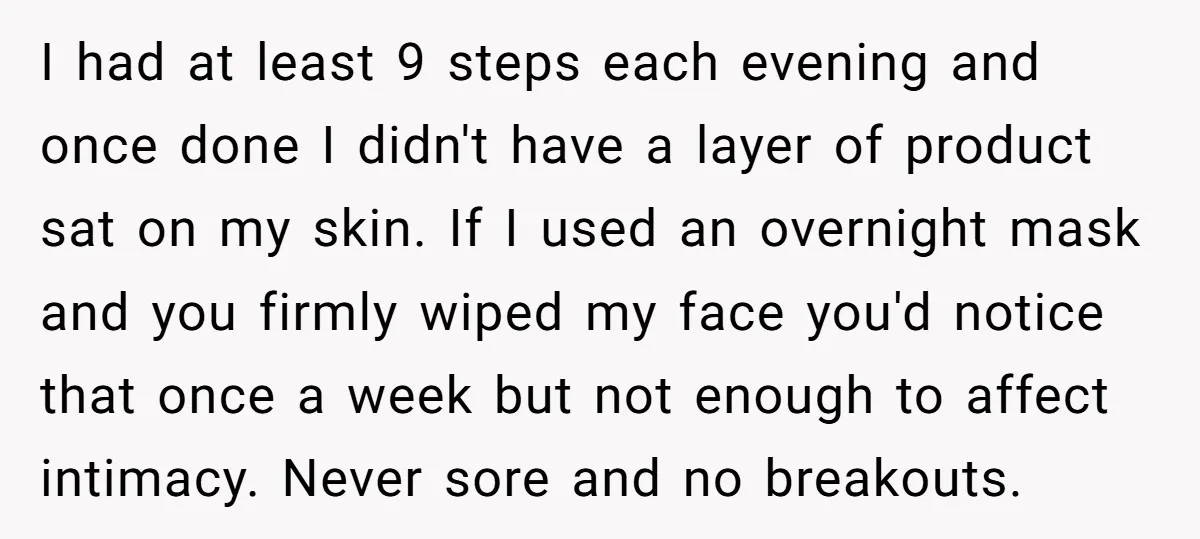 I had at least 9 steps each evening and once done I didn't have a layer of product sat on my skin. If I used an overnight mask and you...
