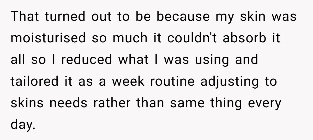 That turned out to be because my skin was moisturised so much it couldn't absorb it all so I reduced what I was using and tailored it as a week...