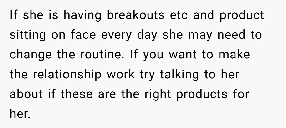 If she is having breakouts etc and product sitting on face every day she may need to change the routine. If you want to make the relationship work try talking...
