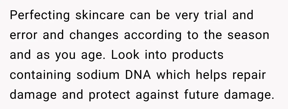 Perfecting skincare can be very trial and error and changes according to the season and as you age. Look into products containing sodium DNA which helps repair damage and protect...