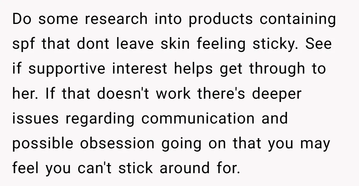 Do some research into products containing spf that dont leave skin feeling sticky. See if supportive interest helps get through to her. If that doesn't work there's deeper issues regarding...