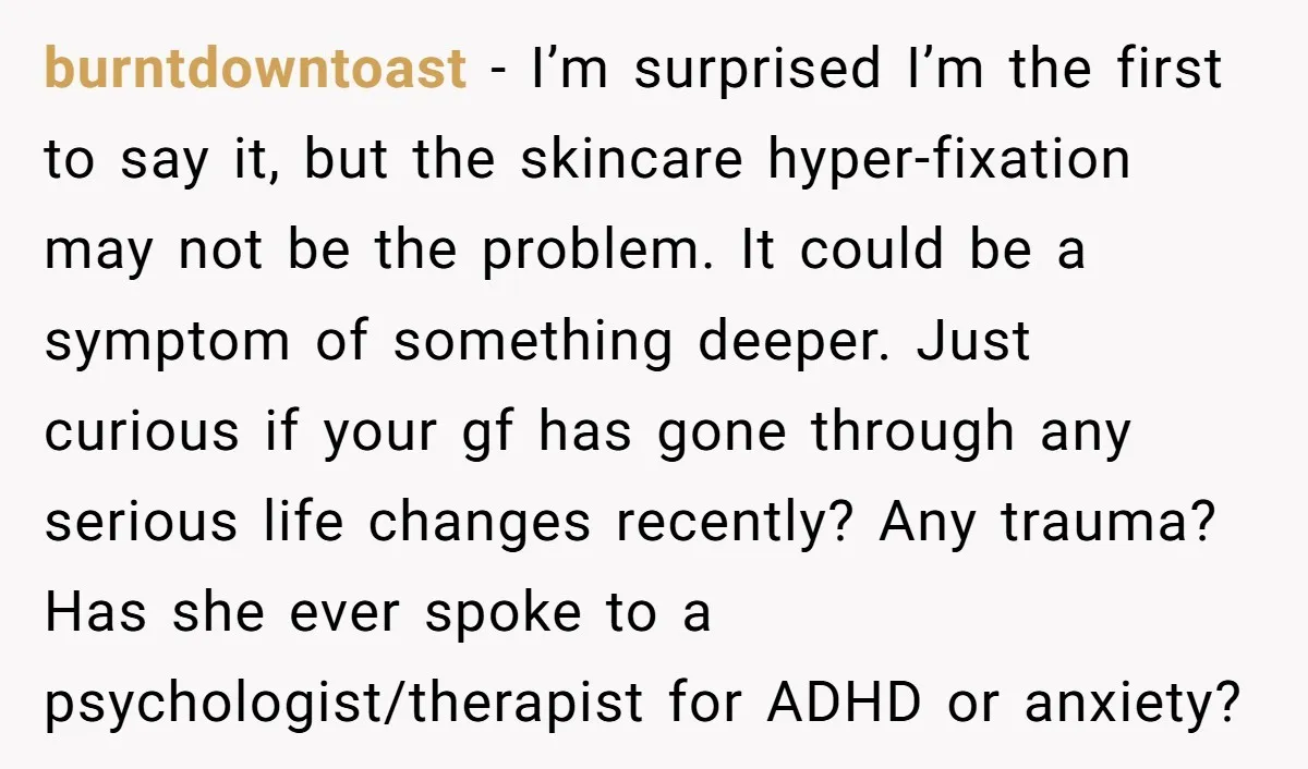 burntdowntoast − I’m surprised I’m the first to say it, but the skincare hyper-fixation may not be the problem. It could be a symptom of something deeper. Just curious if...