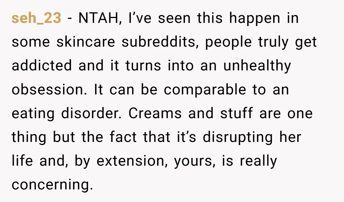 seh_23 − NTAH, I’ve seen this happen in some skincare subreddits, people truly get addicted and it turns into an unhealthy obsession. It can be comparable to an eating disorder....
