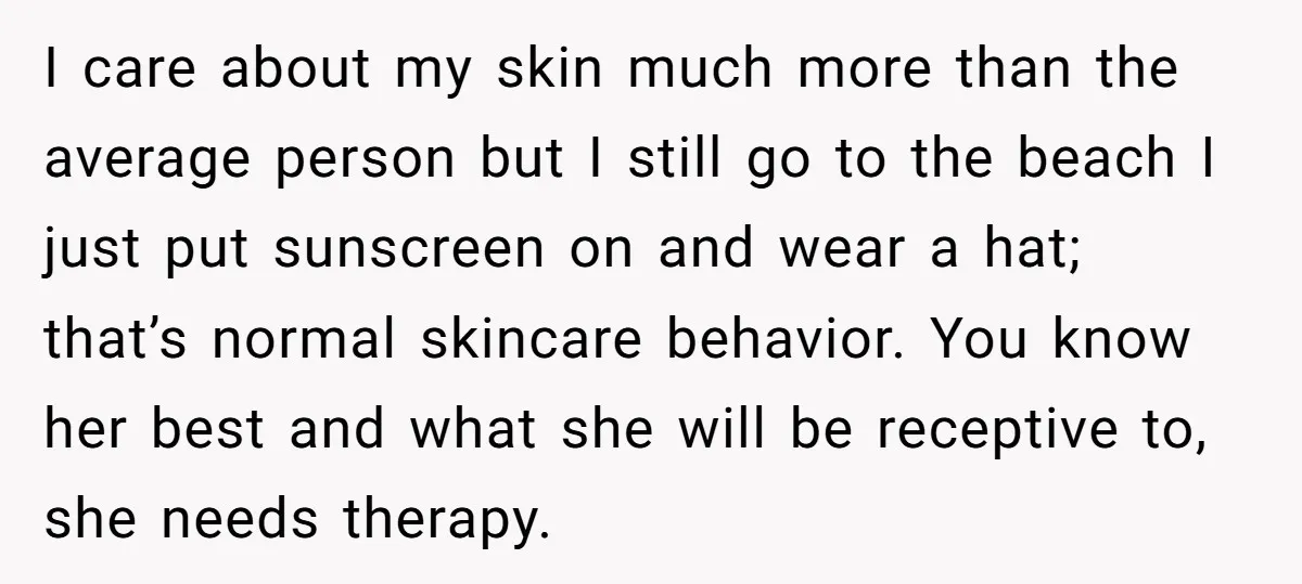 I care about my skin much more than the average person but I still go to the beach I just put sunscreen on and wear a hat; that’s normal skincare...