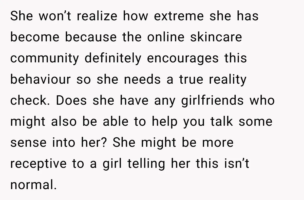 She won’t realize how extreme she has become because the online skincare community definitely encourages this behaviour so she needs a true reality check. Does she have any girlfriends who...