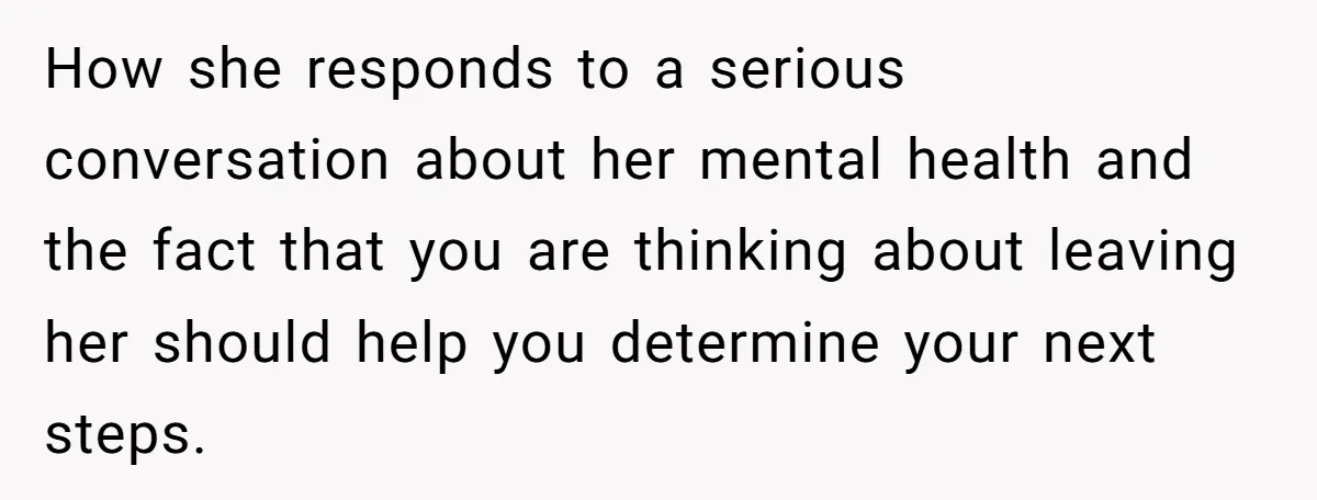 How she responds to a serious conversation about her mental health and the fact that you are thinking about leaving her should help you determine your next steps.