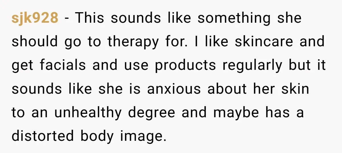 sjk928 − This sounds like something she should go to therapy for. I like skincare and get facials and use products regularly but it sounds like she is anxious about...