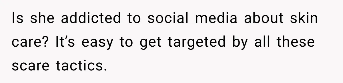 Is she addicted to social media about skin care? It’s easy to get targeted by all these scare tactics.