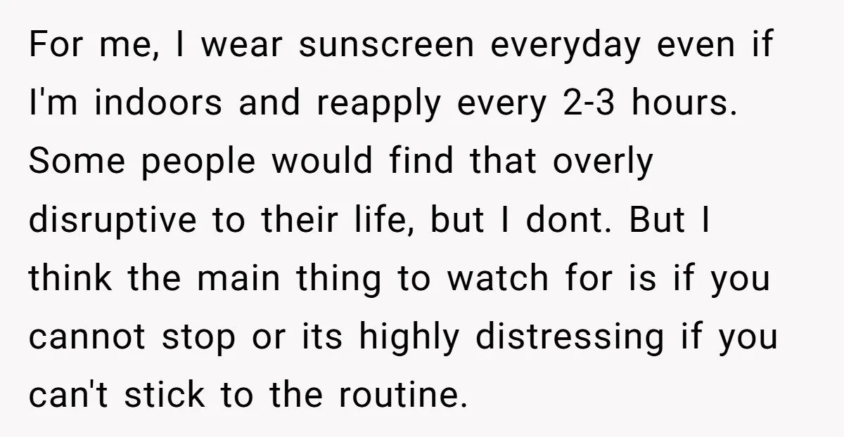 For me, I wear sunscreen everyday even if I'm indoors and reapply every 2-3 hours. Some people would find that overly disruptive to their life, but I dont. But I...