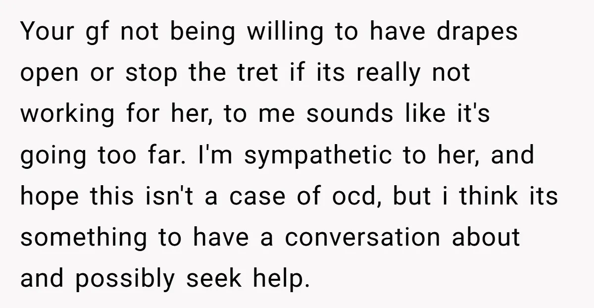 Your gf not being willing to have drapes open or stop the tret if its really not working for her, to me sounds like it's going too far. I'm sympathetic...
