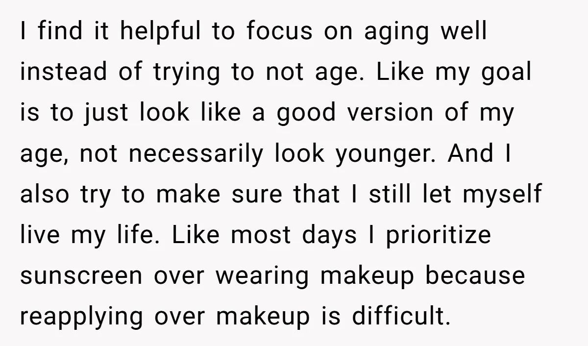 I find it helpful to focus on aging well instead of trying to not age. Like my goal is to just look like a good version of my age, not...