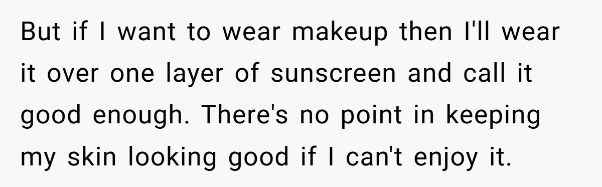 But if I want to wear makeup then I'll wear it over one layer of sunscreen and call it good enough. There's no point in keeping my skin looking good...