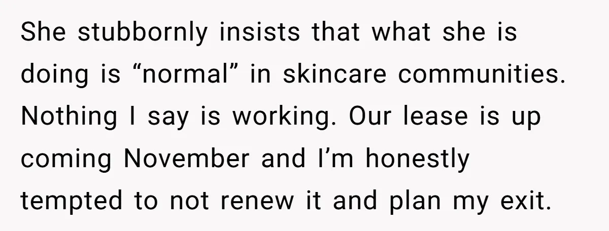 She stubbornly insists that what she is doing is “normal” in skincare communities. Nothing I say is working. Our lease is up coming November and I’m honestly tempted to not...