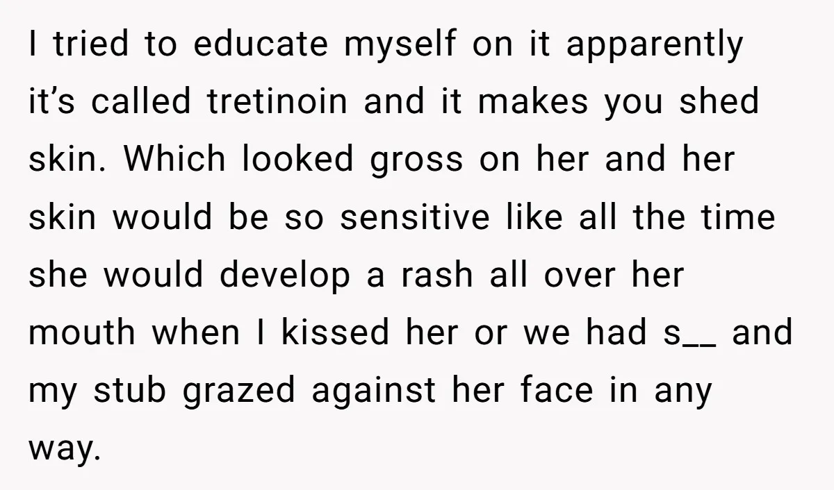 I tried to educate myself on it apparently it’s called tretinoin and it makes you shed skin. Which looked gross on her and her skin would be so sensitive like...
