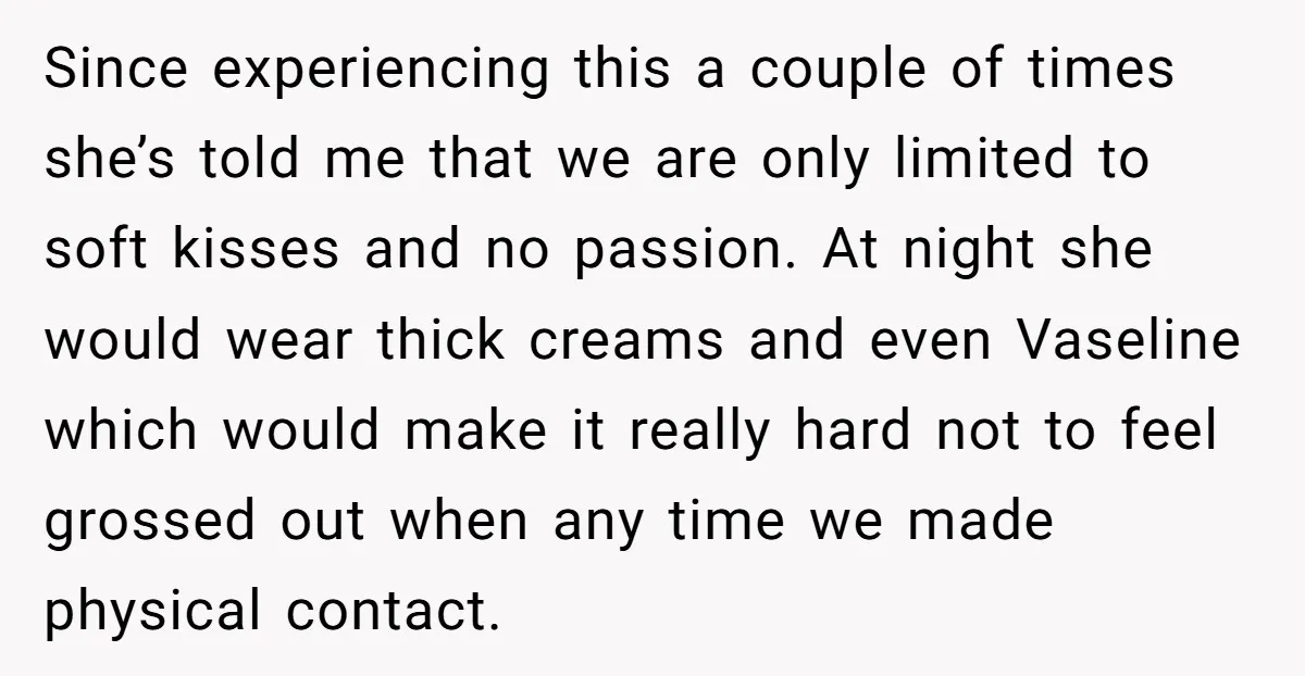 Since experiencing this a couple of times she’s told me that we are only limited to soft kisses and no passion. At night she would wear thick creams and even...
