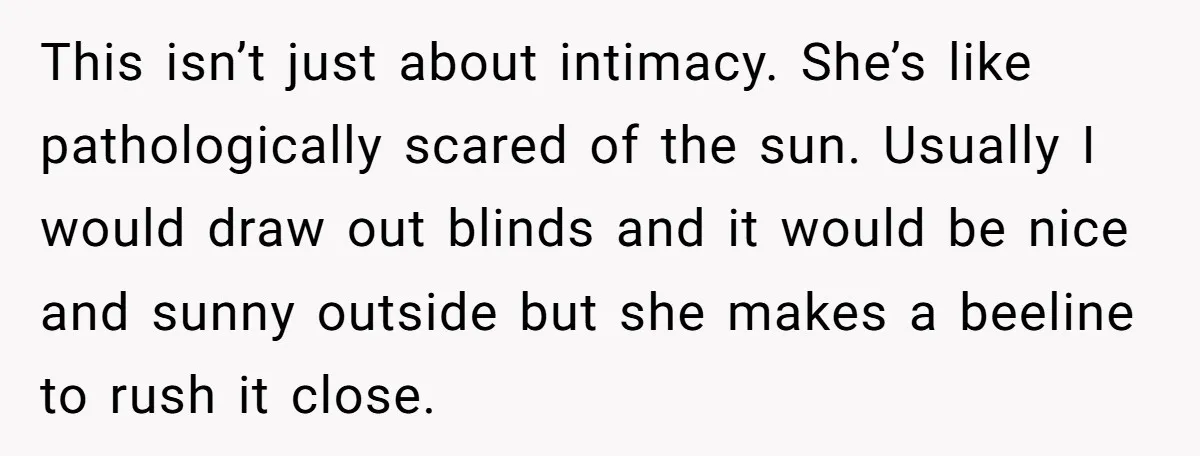 This isn’t just about intimacy. She’s like pathologically scared of the sun. Usually I would draw out blinds and it would be nice and sunny outside but she makes a...