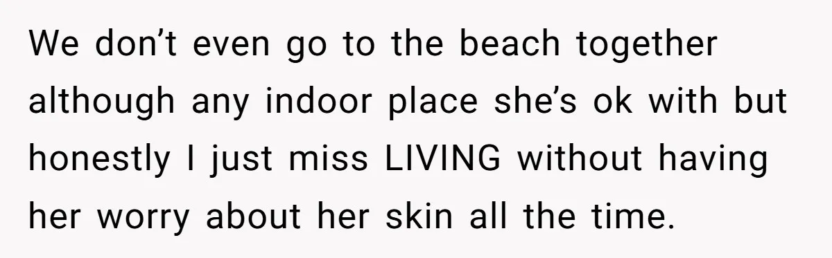 We don’t even go to the beach together although any indoor place she’s ok with but honestly I just miss LIVING without having her worry about her skin all the...