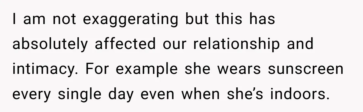 I am not exaggerating but this has absolutely affected our relationship and intimacy. For example she wears sunscreen every single day even when she’s indoors.
