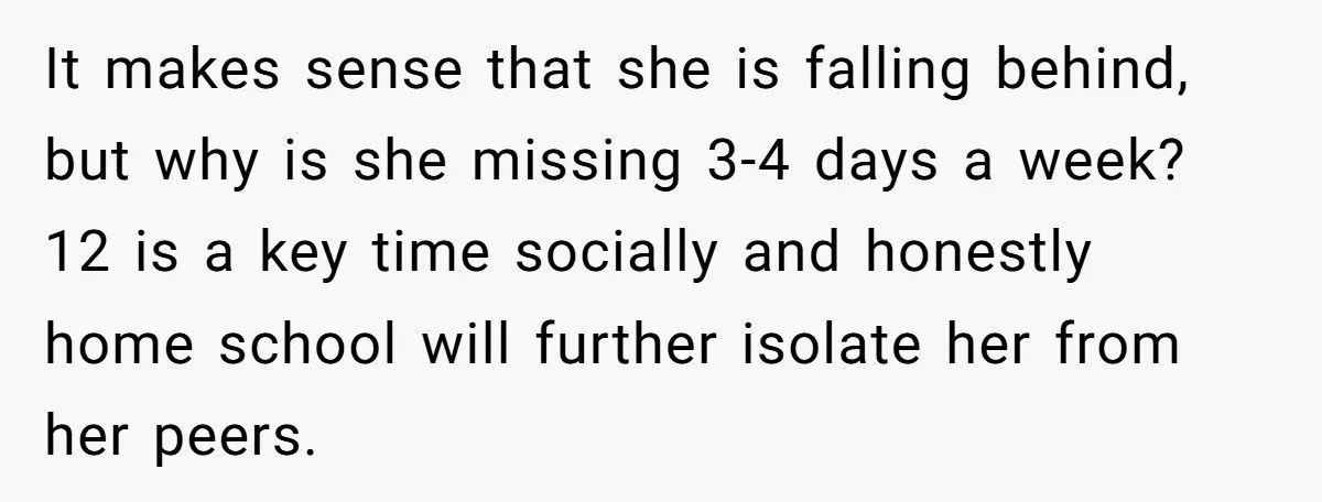 It makes sense that she is falling behind, but why is she missing 3-4 days a week? 12 is a key time socially and honestly home school will further isolate...