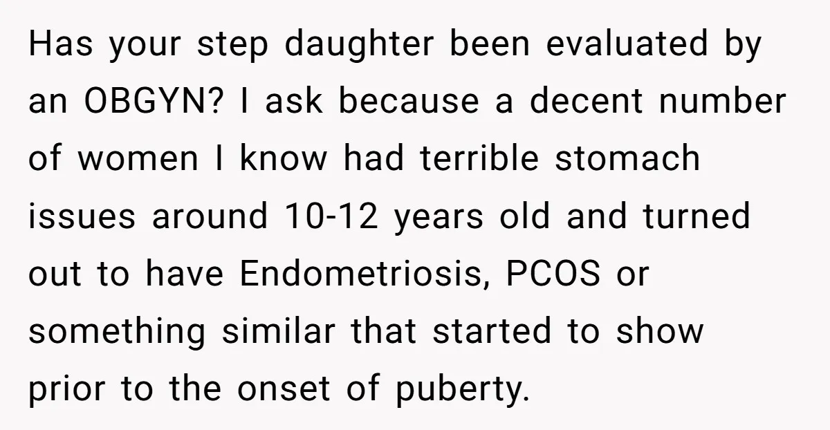 Has your step daughter been evaluated by an OBGYN? I ask because a decent number of women I know had terrible stomach issues around 10-12 years old and turned out...