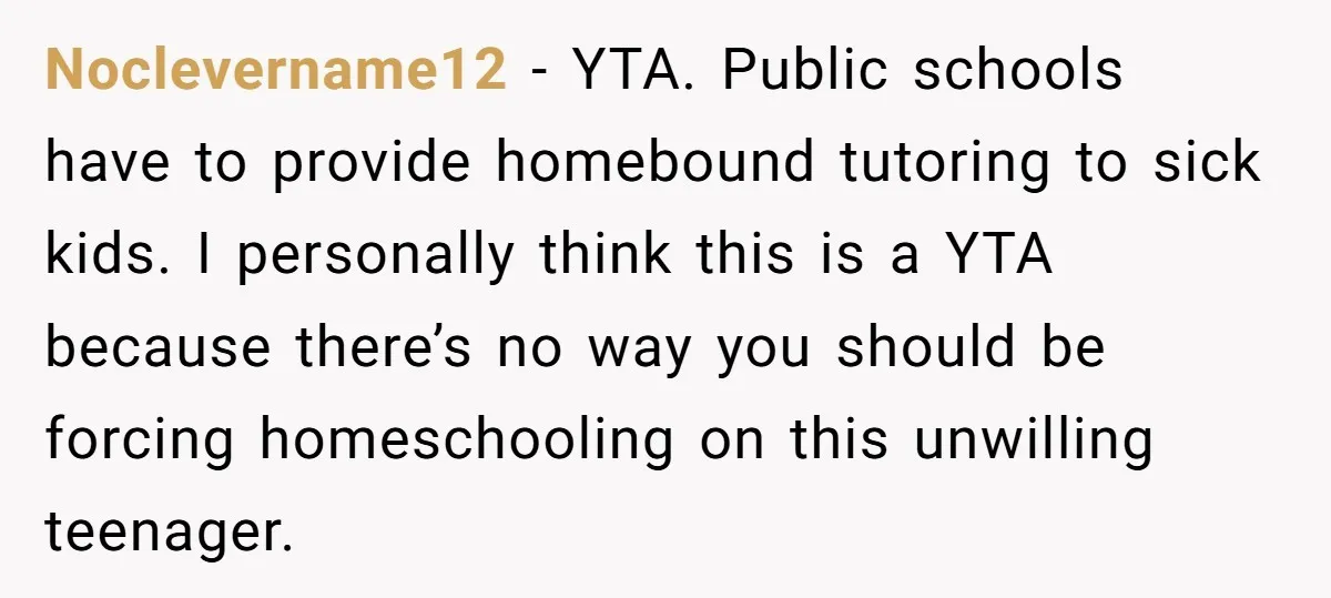 Noclevername12 − YTA. Public schools have to provide homebound tutoring to sick kids. I personally think this is a YTA because there’s no way you should be forcing homeschooling on...