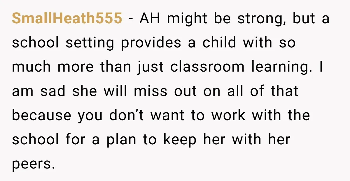 SmallHeath555 − AH might be strong, but a school setting provides a child with so much more than just classroom learning. I am sad she will miss out on all...