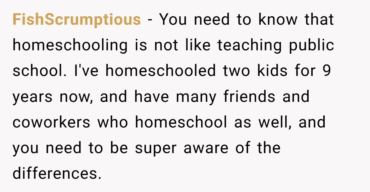 FishScrumptious − You need to know that homeschooling is not like teaching public school. I've homeschooled two kids for 9 years now, and have many friends and coworkers who homeschool...