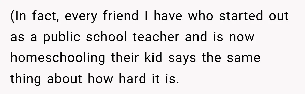 (In fact, every friend I have who started out as a public school teacher and is now homeschooling their kid says the same thing about how hard it is.