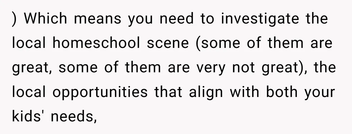 ) Which means you need to investigate the local homeschool scene (some of them are great, some of them are very not great), the local opportunities that align with both...