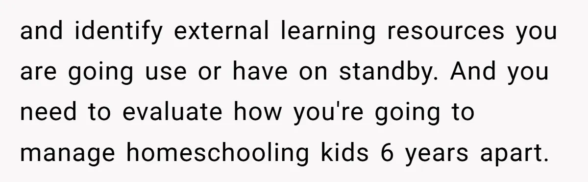 and identify external learning resources you are going use or have on standby. And you need to evaluate how you're going to manage homeschooling kids 6 years apart.