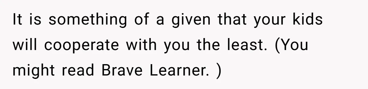 It is something of a given that your kids will cooperate with you the least. (You might read Brave Learner. )