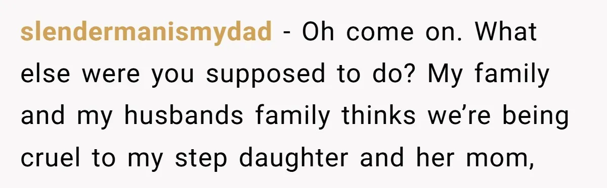 slendermanismydad − Oh come on. What else were you supposed to do? My family and my husbands family thinks we’re being cruel to my step daughter and her mom,