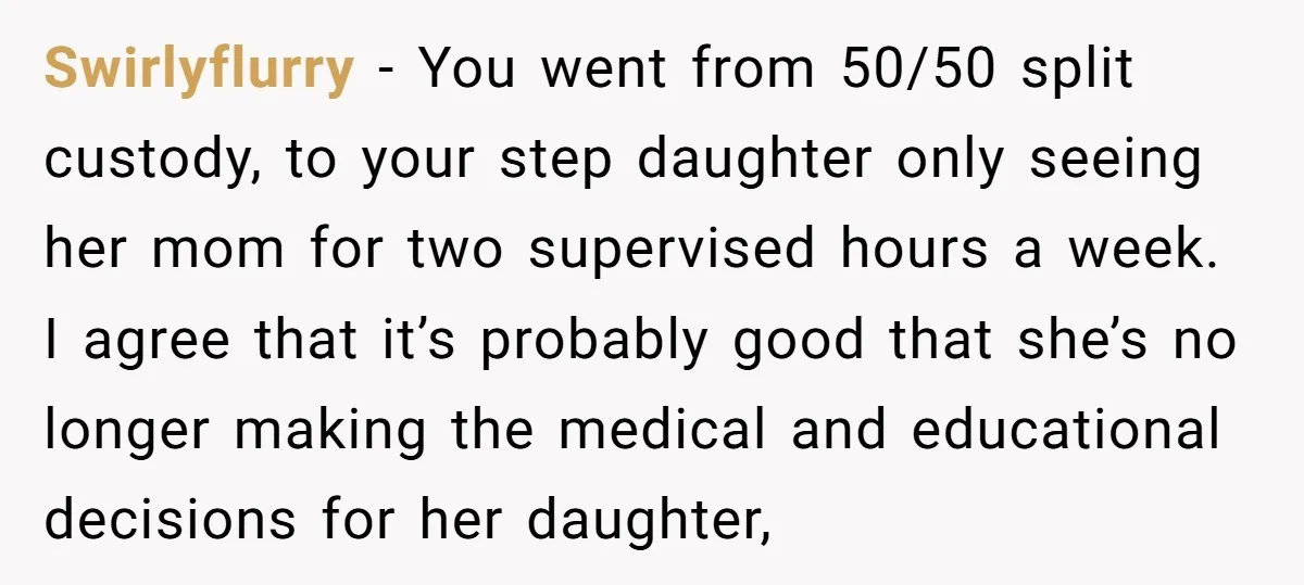 Swirlyflurry − You went from 50/50 split custody, to your step daughter only seeing her mom for two supervised hours a week. I agree that it’s probably good that she’s...