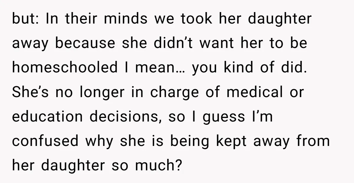 but: In their minds we took her daughter away because she didn’t want her to be homeschooled I mean… you kind of did. She’s no longer in charge of medical...