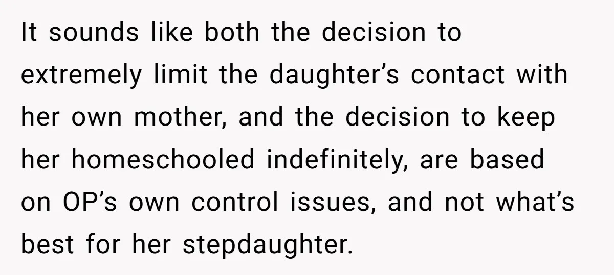 It sounds like both the decision to extremely limit the daughter’s contact with her own mother, and the decision to keep her homeschooled indefinitely, are based on OP’s own control...