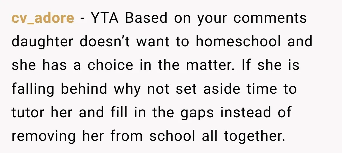 cv_adore − YTA Based on your comments daughter doesn’t want to homeschool and she has a choice in the matter. If she is falling behind why not set aside time...