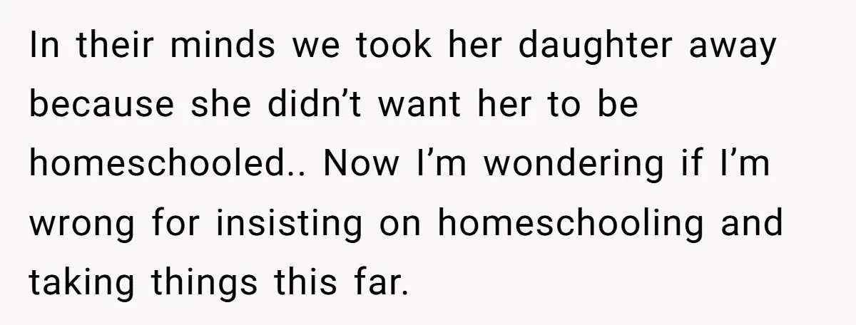 In their minds we took her daughter away because she didn’t want her to be homeschooled.. Now I’m wondering if I’m wrong for insisting on homeschooling and taking things this...