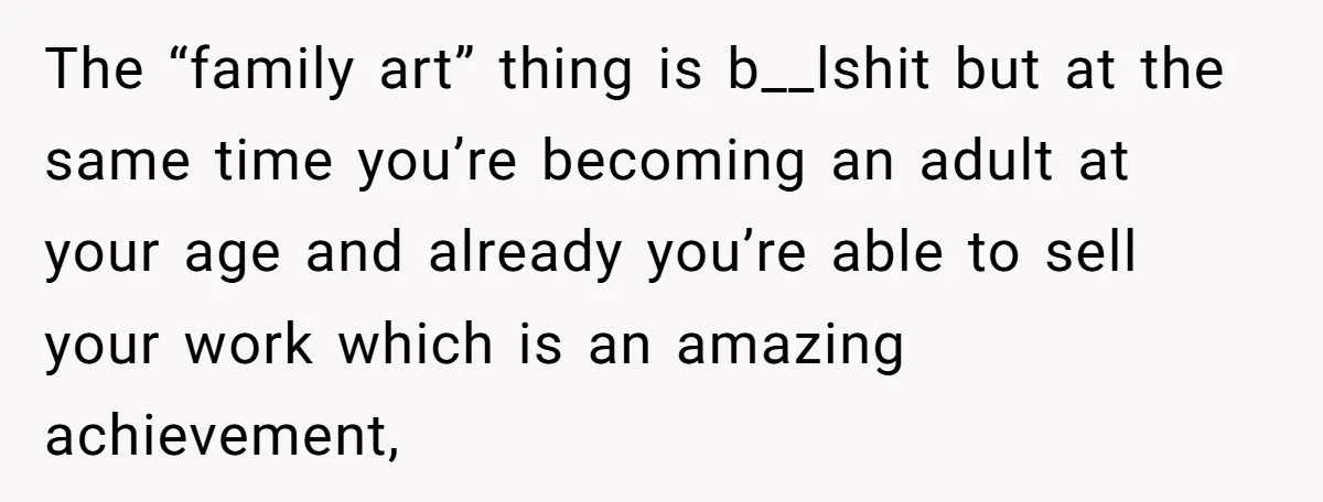 The “family art” thing is b__lshit but at the same time you’re becoming an adult at your age and already you’re able to sell your work which is an amazing...