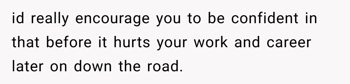 id really encourage you to be confident in that before it hurts your work and career later on down the road.