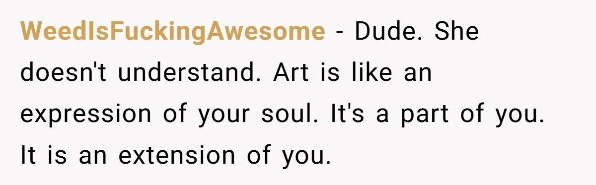 WeedIsFuckingAwesome − Dude. She doesn't understand. Art is like an expression of your soul. It's a part of you. It is an extension of you.