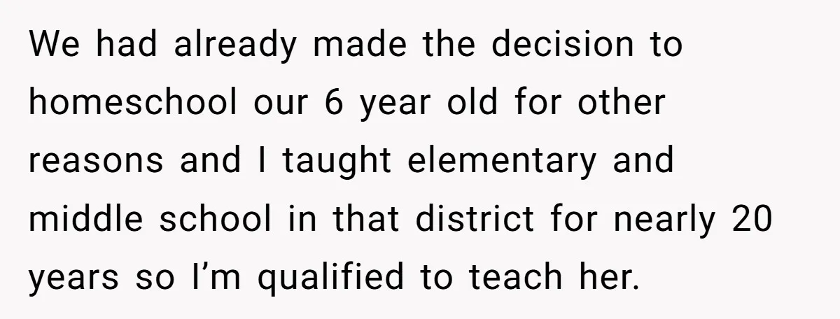We had already made the decision to homeschool our 6 year old for other reasons and I taught elementary and middle school in that district for nearly 20 years so...