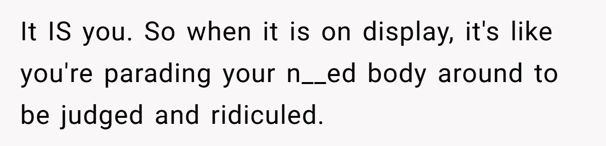 It IS you. So when it is on display, it's like you're parading your n__ed body around to be judged and ridiculed.