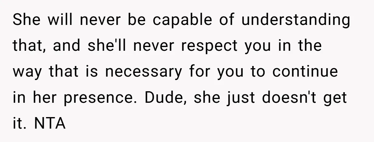 She will never be capable of understanding that, and she'll never respect you in the way that is necessary for you to continue in her presence. Dude, she just doesn't...