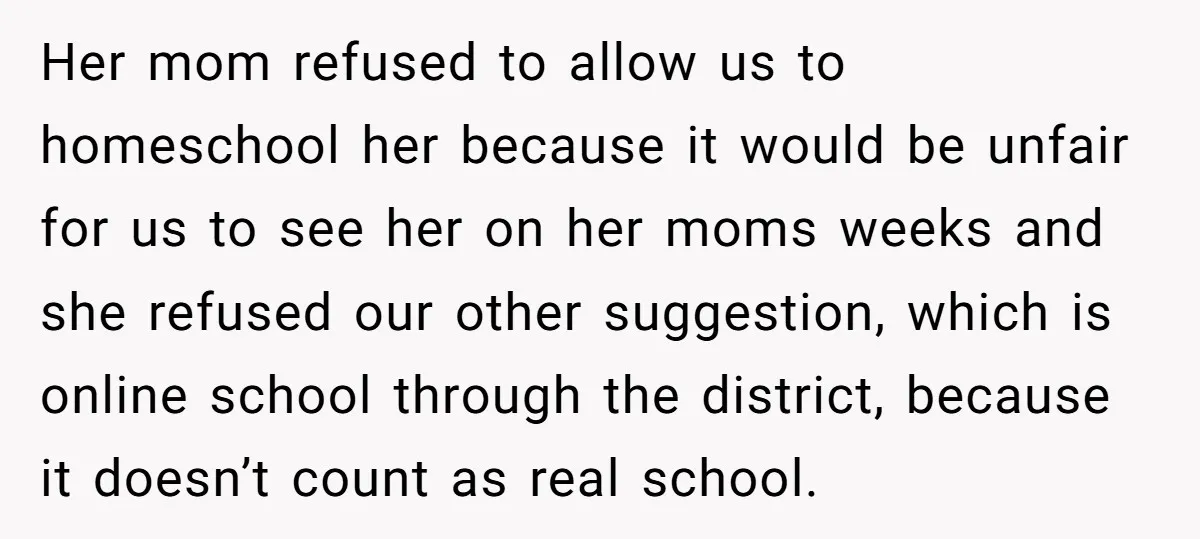 Her mom refused to allow us to homeschool her because it would be unfair for us to see her on her moms weeks and she refused our other suggestion, which...
