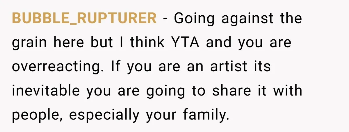 BUBBLE_RUPTURER − Going against the grain here but I think YTA and you are overreacting. If you are an artist its inevitable you are going to share it with people,...